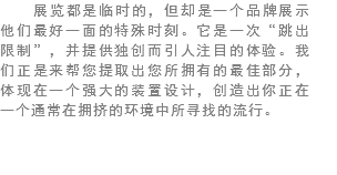 展览都是临时的，但却是一个品牌展示他们最好一面的特殊时刻。它是一次“跳出限制”，并提供独创而引人注目的体验。我们正是来帮您提取出您所拥有的最佳部分，体现在一个强大的装置设计，创造出你正在一个通常在拥挤的环境中所寻找的流行。