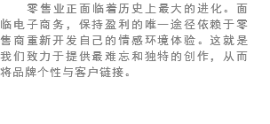 零售业正面临着历史上最大的进化。面临电子商务，保持盈利的唯一途径依赖于零售商重新开发自己的情感环境体验。这就是我们致力于提供最难忘和独特的创作，从而将品牌个性与客户链接。