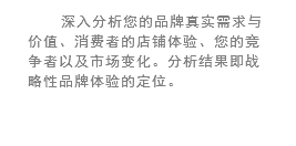 深入分析您的品牌真实需求与价值、消费者的店铺体验、您的竞争者以及市场变化。分析结果即战略性品牌体验的定位。