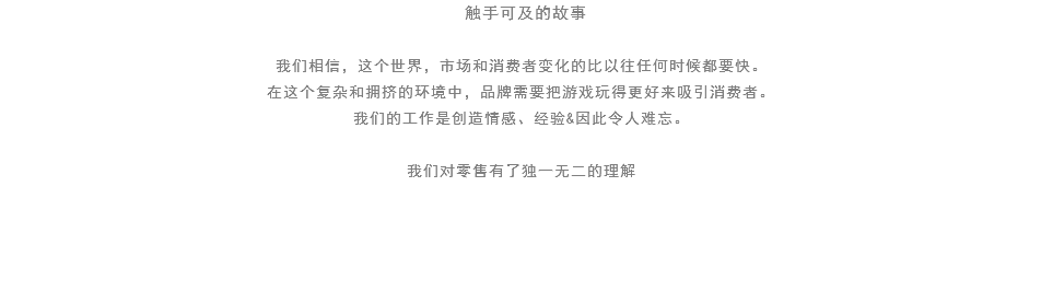  触手可及的故事 我们相信，这个世界，市场和消费者变化的比以往任何时候都要快。
在这个复杂和拥挤的环境中，品牌需要把游戏玩得更好来吸引消费者。
我们的工作是创造情感、经验&因此令人难忘。 我们对零售有了独一无二的理解 