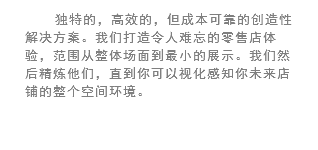 独特的，高效的，但成本可靠的创造性解决方案。我们打造令人难忘的零售店体验，范围从整体场面到最小的展示。我们然后精炼他们，直到你可以视化感知你未来店铺的整个空间环境。