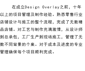  在成立Design Overlay之前，十年以上的项目管理及制作经验。熟悉零售行业店铺设计与施工的整个流程，完成了无数精品店铺。对工艺与制作充满激情，从设计师到总承包，工厂生产到现场施工，管理了无数不同背景的个案。对于成本及进度的专业管理确保每个项目顺利完成。