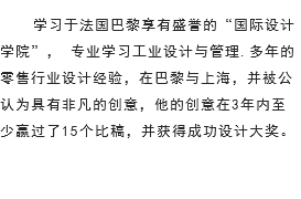 学习于法国巴黎享有盛誉的“国际设计学院”， 专业学习工业设计与管理.多年的零售行业设计经验，在巴黎与上海，并被公认为具有非凡的创意，他的创意在3年内至少赢过了15个比稿，并获得成功设计大奖。