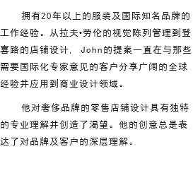 拥有20年以上的服装及国际知名品牌的工作经验。从拉夫•劳伦的视觉陈列管理到登喜路的店铺设计, John的提案一直在与那些需要国际化专家意见的客户分享广阔的全球经验并应用到商业设计领域。
他对奢侈品牌的零售店铺设计具有独特的专业理解并创造了渴望。他的创意总是表达了对品牌及客户的深层理解。