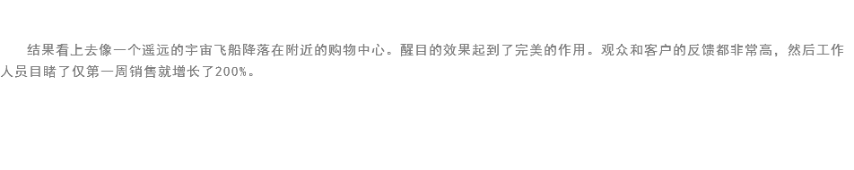 
结果看上去像一个遥远的宇宙飞船降落在附近的购物中心。醒目的效果起到了完美的作用。观众和客户的反馈都非常高，然后工作人员目睹了仅第一周销售就增长了200%。 