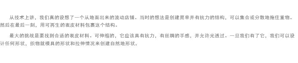 
从技术上讲，我们真的设想了一个从地面出来的流动店铺。当时的想法是创建简单并有抗力的结构，可以集合或分散地拖住重物。然后在最后一刻，用可再生的表皮材料包裹这个结构。
最大的挑战是要找到合适的表皮材料。可伸缩的，它应该具有抗力，有丝绸的手感，并允许光透过。一旦我们有了它，我们可以设计任何形状，织物就模具的形状和拉伸情况来创建自然地形状。