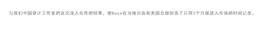 
与我们中国设计工作室的这次深入合作的结果，使Bose在当地分店和美国总部创造了只用3个月就进入市场的时间记录。
