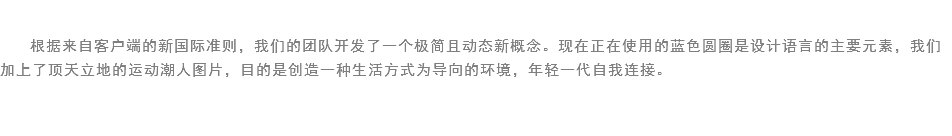 
根据来自客户端的新国际准则，我们的团队开发了一个极简且动态新概念。现在正在使用的蓝色圆圈是设计语言的主要元素，我们加上了顶天立地的运动潮人图片，目的是创造一种生活方式为导向的环境，年轻一代自我连接。