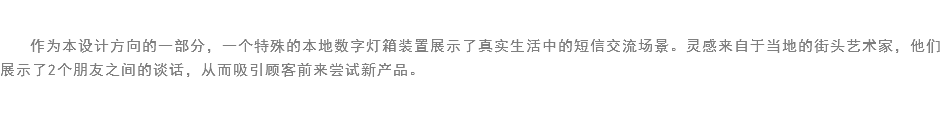 
作为本设计方向的一部分，一个特殊的本地数字灯箱装置展示了真实生活中的短信交流场景。灵感来自于当地的街头艺术家，他们展示了2个朋友之间的谈话，从而吸引顾客前来尝试新产品。