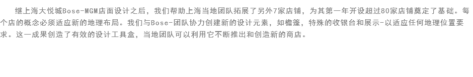 继上海大悦城Bose-MGM店面设计之后，我们帮助上海当地团队拓展了另外7家店铺，为其第一年开设超过80家店铺奠定了基础。每个店的概念必须适应新的地理布局。我们与Bose-团队协力创建新的设计元素，如檐篷，特殊的收银台和展示-以适应任何地理位置要求。这一成果创造了有效的设计工具盒，当地团队可以利用它不断推出和创造新的商店。

