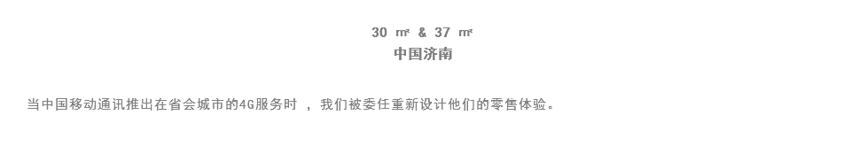 
30 ㎡ & 37 ㎡
中国济南 当中国移动通讯推出在省会城市的4G服务时 ，我们被委任重新设计他们的零售体验。