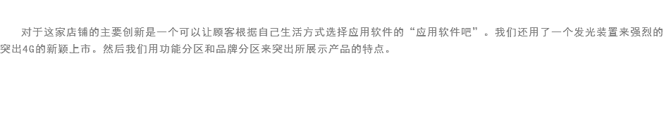 
对于这家店铺的主要创新是一个可以让顾客根据自己生活方式选择应用软件的“应用软件吧”。我们还用了一个发光装置来强烈的突出4G的新颖上市。然后我们用功能分区和品牌分区来突出所展示产品的特点。 