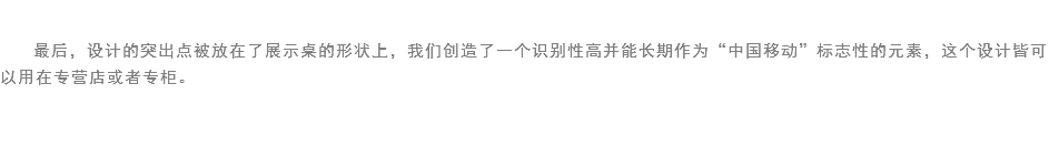 
最后，设计的突出点被放在了展示桌的形状上，我们创造了一个识别性高并能长期作为“中国移动”标志性的元素，这个设计皆可以用在专营店或者专柜。