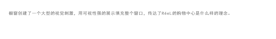 
橱窗创建了一个大型的视觉刺激，用可视性强的展示填充整个窗口，传达了RéeL的购物中心是什么样的理念。