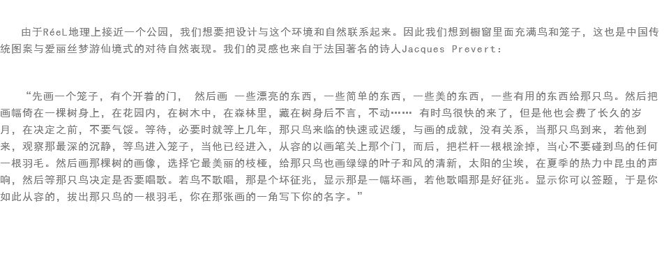 
由于RéeL地理上接近一个公园，我们想要把设计与这个环境和自然联系起来。因此我们想到橱窗里面充满鸟和笼子，这也是中国传统图案与爱丽丝梦游仙境式的对待自然表现。我们的灵感也来自于法国著名的诗人Jacques Prevert： “先画一个笼子，有个开着的门， 然后画 一些漂亮的东西，一些简单的东西，一些美的东西，一些有用的东西给那只鸟。然后把画幅倚在一棵树身上，在花园内，在树木中，在森林里，藏在树身后不言，不动…… 有时鸟很快的来了，但是他也会费了长久的岁月，在决定之前，不要气馁。等待，必要时就等上几年，那只鸟来临的快速或迟缓，与画的成就，没有关系，当那只鸟到来，若他到来，观察那最深的沉静，等鸟进入笼子，当他已经进入，从容的以画笔关上那个门，而后，把栏杆一根根涂掉，当心不要碰到鸟的任何一根羽毛。然后画那棵树的画像，选择它最美丽的枝桠，给那只鸟也画绿绿的叶子和风的清新，太阳的尘埃，在夏季的热力中昆虫的声响，然后等那只鸟决定是否要唱歌。若鸟不歌唱，那是个坏征兆，显示那是一幅坏画，若他歌唱那是好征兆。显示你可以签题，于是你如此从容的，拔出那只鸟的一根羽毛，你在那张画的一角写下你的名字。”