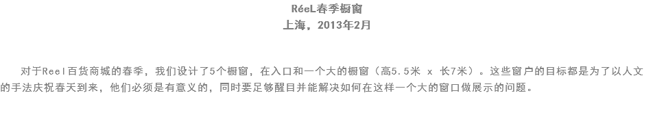 RéeL春季橱窗
上海，2013年2月 对于Reel百货商城的春季，我们设计了5个橱窗，在入口和一个大的橱窗（高5.5米 x 长7米）。这些窗户的目标都是为了以人文的手法庆祝春天到来，他们必须是有意义的，同时要足够醒目并能解决如何在这样一个大的窗口做展示的问题。