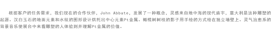 
根据客户的任务需求，我们现在的合作伙伴，John Abbate，发展了一种概念，灵感来自地中海的现代庙宇，意大利是这种雕塑的起源。汉白玉石的地面元素和水纹的图形设计烘托出中心元素Pt金属。橄榄树树枝的影子用手绘的方式绘在独立墙壁上。灵气治愈系的背景音乐使展台中来看雕塑的人体验到并理解Pt金属的价值。