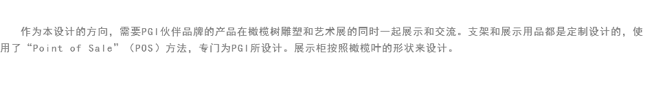 
作为本设计的方向，需要PGI伙伴品牌的产品在橄榄树雕塑和艺术展的同时一起展示和交流。支架和展示用品都是定制设计的，使用了“Point of Sale”（POS）方法，专门为PGI所设计。展示柜按照橄榄叶的形状来设计。