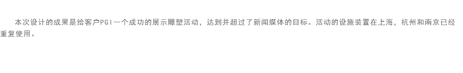 
本次设计的成果是给客户PGI一个成功的展示雕塑活动，达到并超过了新闻媒体的目标。活动的设施装置在上海，杭州和南京已经重复使用。