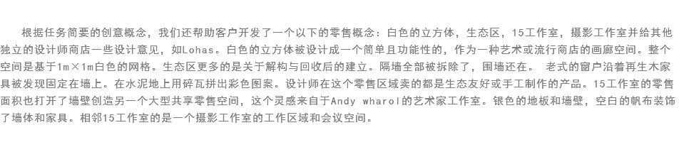 
根据任务简要的创意概念，我们还帮助客户开发了一个以下的零售概念：白色的立方体，生态区，15工作室，摄影工作室并给其他独立的设计师商店一些设计意见，如Lohas。白色的立方体被设计成一个简单且功能性的，作为一种艺术或流行商店的画廊空间。整个空间是基于1m×1m白色的网格。生态区更多的是关于解构与回收后的建立。隔墙全部被拆除了，围墙还在。 老式的窗户沿着再生木家具被发现固定在墙上。在水泥地上用碎瓦拼出彩色图案。设计师在这个零售区域卖的都是生态友好或手工制作的产品。15工作室的零售面积也打开了墙壁创造另一个大型共享零售空间，这个灵感来自于Andy wharol的艺术家工作室。银色的地板和墙壁，空白的帆布装饰了墙体和家具。相邻15工作室的是一个摄影工作室的工作区域和会议空间。