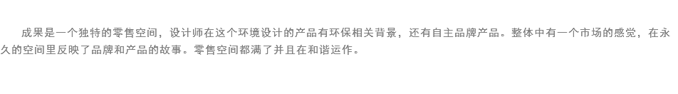 
成果是一个独特的零售空间，设计师在这个环境设计的产品有环保相关背景，还有自主品牌产品。整体中有一个市场的感觉，在永久的空间里反映了品牌和产品的故事。零售空间都满了并且在和谐运作。