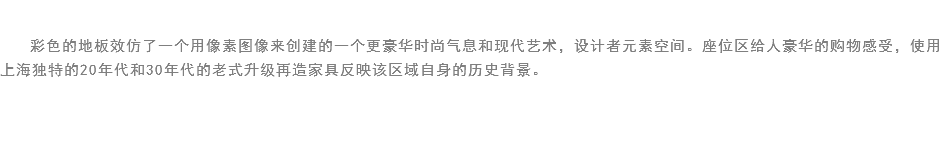 
彩色的地板效仿了一个用像素图像来创建的一个更豪华时尚气息和现代艺术，设计者元素空间。座位区给人豪华的购物感受，使用上海独特的20年代和30年代的老式升级再造家具反映该区域自身的历史背景。
