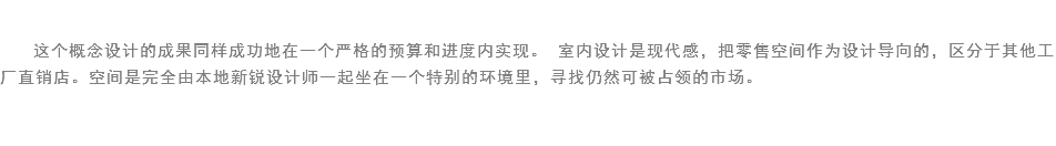 
这个概念设计的成果同样成功地在一个严格的预算和进度内实现。 室内设计是现代感，把零售空间作为设计导向的，区分于其他工厂直销店。空间是完全由本地新锐设计师一起坐在一个特别的环境里，寻找仍然可被占领的市场。