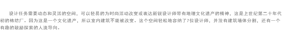 
设计任务需要动态和灵活的空间，可以轻易的为时尚活动改变或表达新锐设计师带有地理文化遗产的精神，这是上世纪第二十年代初的棉纺厂。因为这是一个文化遗产，所以室内建筑不能被改变。这个空间轻松地容纳了7位设计师，并没有建筑墙体分割，还有一个有趣的鼓励探索的人流导向。