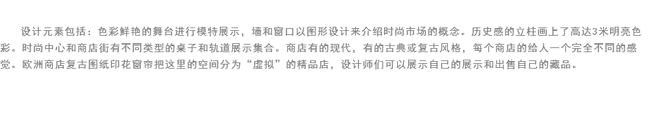 
设计元素包括：色彩鲜艳的舞台进行模特展示，墙和窗口以图形设计来介绍时尚市场的概念。历史感的立柱画上了高达3米明亮色彩。时尚中心和商店街有不同类型的桌子和轨道展示集合。商店有的现代，有的古典或复古风格，每个商店的给人一个完全不同的感觉。欧洲商店复古图纸印花窗帘把这里的空间分为“虚拟”的精品店，设计师们可以展示自己的展示和出售自己的藏品。 