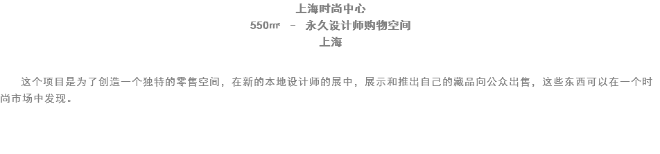 上海时尚中心
550㎡ – 永久设计师购物空间
上海 这个项目是为了创造一个独特的零售空间，在新的本地设计师的展中，展示和推出自己的藏品向公众出售，这些东西可以在一个时尚市场中发现。