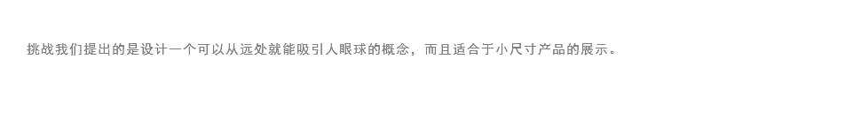 
挑战我们提出的是设计一个可以从远处就能吸引人眼球的概念，而且适合于小尺寸产品的展示。