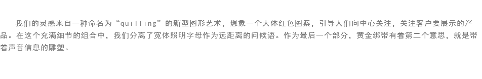 
我们的灵感来自一种命名为“quilling”的新型图形艺术，想象一个大体红色图案，引导人们向中心关注，关注客户要展示的产品。在这个充满细节的组合中，我们分离了宽体照明字母作为远距离的问候语。作为最后一个部分，黄金绑带有着第二个意思，就是带着声音信息的雕塑。