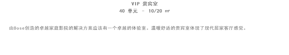 VIP 贵宾室
40 单元 – 10/20 ㎡ 由Bose创造的卓越家庭影院的解决方案应该有一个卓越的体验室。温暖舒适的贵宾室体现了现代居家客厅感觉。