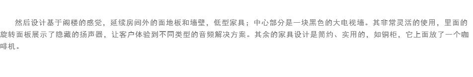 
然后设计基于阁楼的感觉，延续房间外的面地板和墙壁，低型家具；中心部分是一块黑色的大电视墙。其非常灵活的使用，里面的旋转面板展示了隐藏的扬声器，让客户体验到不同类型的音频解决方案。其余的家具设计是简约、实用的，如铜柜，它上面放了一个咖啡机。