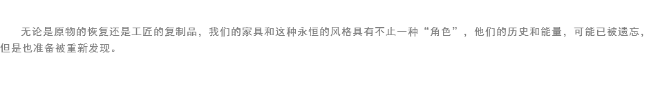 
无论是原物的恢复还是工匠的复制品，我们的家具和这种永恒的风格具有不止一种“角色”，他们的历史和能量，可能已被遗忘，但是也准备被重新发现。