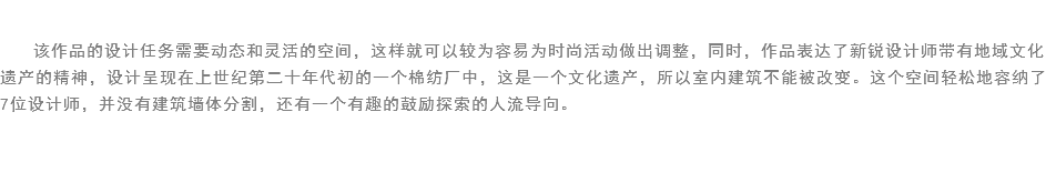 
该作品的设计任务需要动态和灵活的空间，这样就可以较为容易为时尚活动做出调整，同时，作品表达了新锐设计师带有地域文化遗产的精神，设计呈现在上世纪第二十年代初的一个棉纺厂中，这是一个文化遗产，所以室内建筑不能被改变。这个空间轻松地容纳了7位设计师，并没有建筑墙体分割，还有一个有趣的鼓励探索的人流导向。