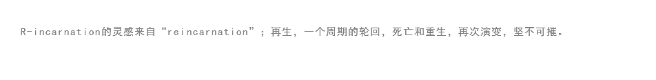 
R-incarnation的灵感来自“reincarnation”；再生，一个周期的轮回，死亡和重生，再次演变，坚不可摧。