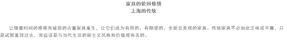 家具的轮回修缮
上海的传统 让随着时间的推移而破损的古董家具重生，让它们成为有用的、有期望的、全新且美观的家具。传统家具不必如此乏味或平庸，只是试图重现过去，而应该是与当代生活的新主义风格和价值观有关的。