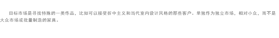 
目标市场是寻找特殊的一类作品，比如可以接受折中主义和当代室内设计风格的那些客户。单独作为独立市场，相对小众，而不是大众市场或批量制造的家具。