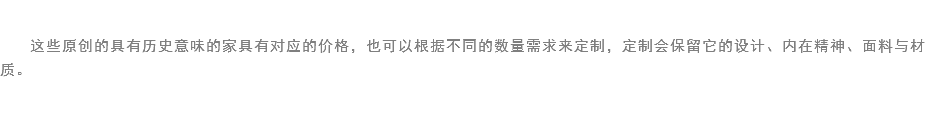 
这些原创的具有历史意味的家具有对应的价格，也可以根据不同的数量需求来定制，定制会保留它的设计、内在精神、面料与材质。