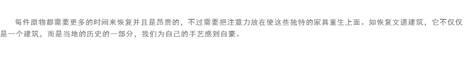 
每件原物都需要更多的时间来恢复并且是昂贵的，不过需要把注意力放在使这些独特的家具重生上面。如恢复文遗建筑，它不仅仅是一个建筑，而是当地的历史的一部分，我们为自己的手艺感到自豪。