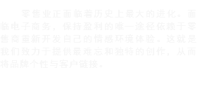 零售业正面临着历史上最大的进化。面临电子商务，保持盈利的唯一途径依赖于零售商重新开发自己的情感环境体验。这就是我们致力于提供最难忘和独特的创作，从而将品牌个性与客户链接。