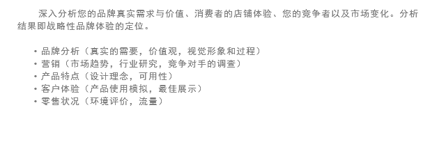 深入分析您的品牌真实需求与价值、消费者的店铺体验、您的竞争者以及市场变化。分析结果即战略性品牌体验的定位。 品牌分析（真实的需要，价值观，视觉形象和过程）
营销（市场趋势，行业研究，竞争对手的调查）
产品特点（设计理念，可用性）
客户体验（产品使用模拟，最佳展示）
零售状况（环境评价，流量）