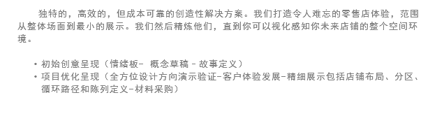 独特的，高效的，但成本可靠的创造性解决方案。我们打造令人难忘的零售店体验，范围从整体场面到最小的展示。我们然后精炼他们，直到你可以视化感知你未来店铺的整个空间环境。 初始创意呈现（情绪板- 概念草稿–故事定义）
项目优化呈现（全方位设计方向演示验证-客户体验发展-精细展示包括店铺布局、分区、循环路径和陈列定义-材料采购）