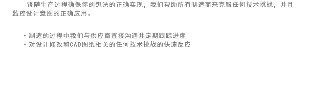 紧随生产过程确保你的想法的正确实现，我们帮助所有制造商来克服任何技术挑战，并且监控设计意图的正确应用。 制造的过程中我们与供应商直接沟通并定期跟踪进度
对设计修改和CAD图纸相关的任何技术挑战的快速反应 