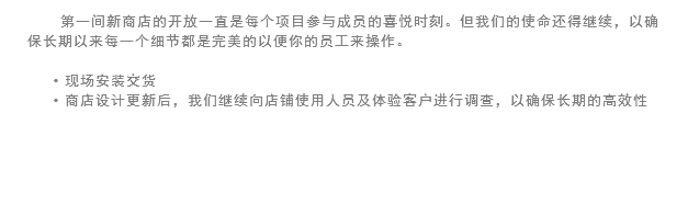 第一间新商店的开放一直是每个项目参与成员的喜悦时刻。但我们的使命还得继续，以确保长期以来每一个细节都是完美的以便你的员工来操作。 现场安装交货
商店设计更新后，我们继续向店铺使用人员及体验客户进行调查，以确保长期的高效性 