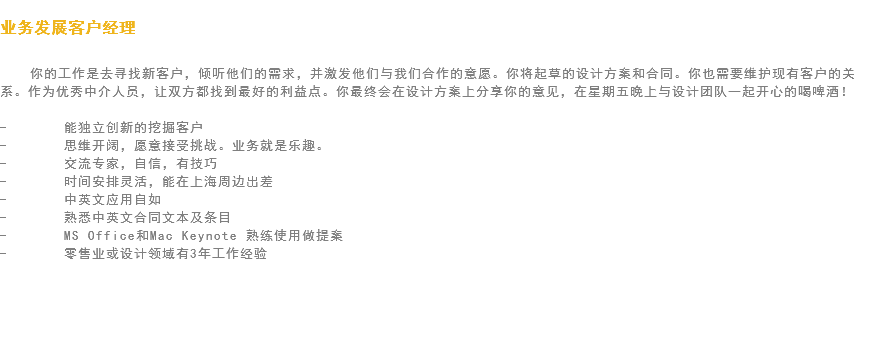 
业务发展客户经理 你的工作是去寻找新客户，倾听他们的需求，并激发他们与我们合作的意愿。你将起草的设计方案和合同。你也需要维护现有客户的关系。作为优秀中介人员，让双方都找到最好的利益点。你最终会在设计方案上分享你的意见，在星期五晚上与设计团队一起开心的喝啤酒！ - 能独立创新的挖掘客户
- 思维开阔，愿意接受挑战。业务就是乐趣。
- 交流专家，自信，有技巧
- 时间安排灵活，能在上海周边出差
- 中英文应用自如
- 熟悉中英文合同文本及条目
- MS Office和Mac Keynote 熟练使用做提案
- 零售业或设计领域有3年工作经验 