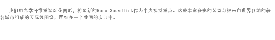 
我们用光学纤维重塑烟花图形，将最新的Bose Soundlink作为中央视觉重点。这些丰富多彩的装置都被来自世界各地的著名城市组成的天际线围绕，团结在一个共同的庆典中。