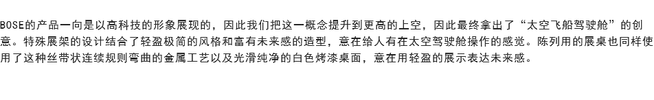 
BOSE的产品一向是以高科技的形象展现的，因此我们把这一概念提升到更高的上空，因此最终拿出了“太空飞船驾驶舱”的创意。特殊展架的设计结合了轻盈极简的风格和富有未来感的造型，意在给人有在太空驾驶舱操作的感觉。陈列用的展桌也同样使用了这种丝带状连续规则弯曲的金属工艺以及光滑纯净的白色烤漆桌面，意在用轻盈的展示表达未来感。