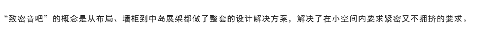 
“致密音吧”的概念是从布局、墙柜到中岛展架都做了整套的设计解决方案，解决了在小空间内要求紧密又不拥挤的要求。